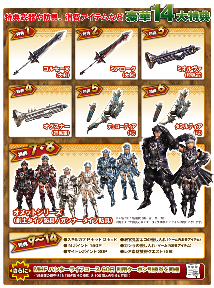 【豪華14特典】※イベントコードで提供 特典１ コルセーヌ（大剣）　 ・・・１点 特典２ ミアローク（大剣） 　・・・１点 特典３ ミオルヴァ（狩猟笛） ・・・１点 特典４ オグスナー（狩猟笛） ・・・１点 特典５ デュローディア（弓） ・・・各１点 特典６ タミルティア（弓） 　・・・各１点 特典７ オメットシリーズ（剣士タイプ防具）　　 ・・・一式 特典８ オメットシリーズ（ガンナータイプ防具） ・・・一式 特典９ スキルカフＰセット（スキルカフＰ） 　　・・・２セット 特典１０ Ｎポイント１５０Ｐ 　　・・・1点 特典１１ マイトレポイント３０Ｐ ・・・１点 特典１２ 教官見習ネコの差し入れ　・・・１セット 特典１３ カシラの差し入れ　　　　・・・１セット 特典１４ レア素材獲得クエスト　　・・・５