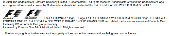 © 2010 The Codemasters Software Company Limited ('Codemasters'). All rights reserved. 'Codemasters”® and the Codemasters logo are registered trademarks owned by Codemasters. An official product of the FIA FORMULA ONE WORLD CHAMPIONSHIP. The F1 FORMULA 1 logo, F1 logo, F1 FIA FORMULA 1 WORLD CHAMPIONSHIP logo, FORMULA 1, FORMULA ONE, F1, FIA FORMULA ONE WORLD CHAMPIONSHIP, GRAND PRIX and related marks are trade marks of Formula One Licensing BV, a Formula One group company. Licensed by Formula One Administration Limited. All rights reserved. All other copyrights or trademarks are the property of their respective owners and are being used under license.